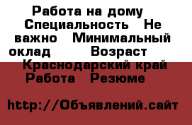 Работа на дому › Специальность ­ Не важно › Минимальный оклад ­ 15 › Возраст ­ 25 - Краснодарский край Работа » Резюме   